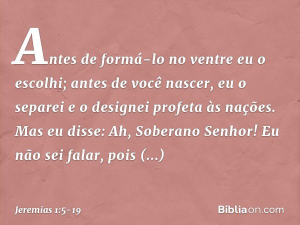 "Antes de formá-lo no ventre
eu o escolhi;
antes de você nascer, eu o separei
e o designei profeta às nações". Mas eu disse: Ah, Soberano Senhor! Eu não sei fal