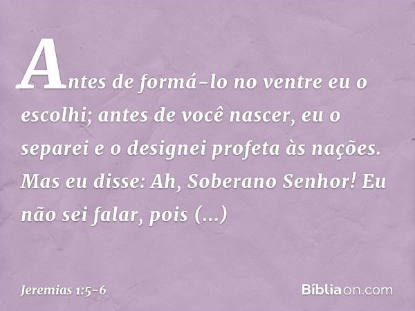 "Antes de formá-lo no ventre
eu o escolhi;
antes de você nascer, eu o separei
e o designei profeta às nações". Mas eu disse: Ah, Soberano Senhor! Eu não sei fal