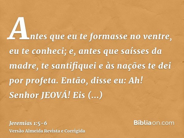 Antes que eu te formasse no ventre, eu te conheci; e, antes que saísses da madre, te santifiquei e às nações te dei por profeta.Então, disse eu: Ah! Senhor JEOV