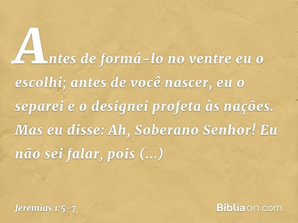 "Antes de formá-lo no ventre
eu o escolhi;
antes de você nascer, eu o separei
e o designei profeta às nações". Mas eu disse: Ah, Soberano Senhor! Eu não sei fal