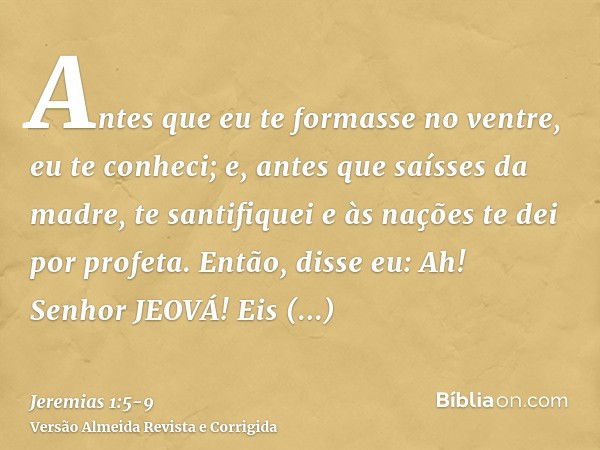 Antes que eu te formasse no ventre, eu te conheci; e, antes que saísses da madre, te santifiquei e às nações te dei por profeta.Então, disse eu: Ah! Senhor JEOV