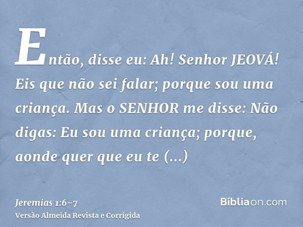 Então, disse eu: Ah! Senhor JEOVÁ! Eis que não sei falar; porque sou uma criança.Mas o SENHOR me disse: Não digas: Eu sou uma criança; porque, aonde quer que eu