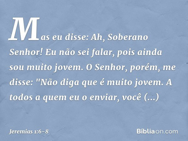 Mas eu disse: Ah, Soberano Senhor! Eu não sei falar, pois ainda sou muito jovem. O Senhor, porém, me disse: "Não diga que é muito jovem. A todos a quem eu o env