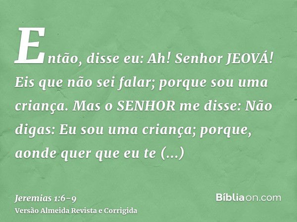 Então, disse eu: Ah! Senhor JEOVÁ! Eis que não sei falar; porque sou uma criança.Mas o SENHOR me disse: Não digas: Eu sou uma criança; porque, aonde quer que eu