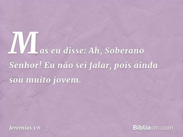 Mas eu disse: Ah, Soberano Senhor! Eu não sei falar, pois ainda sou muito jovem. -- Jeremias 1:6