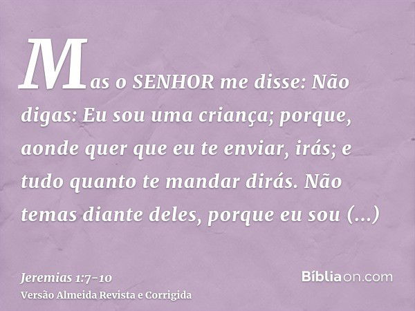 Mas o SENHOR me disse: Não digas: Eu sou uma criança; porque, aonde quer que eu te enviar, irás; e tudo quanto te mandar dirás.Não temas diante deles, porque eu