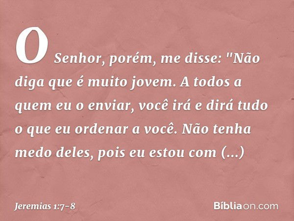 O Senhor, porém, me disse: "Não diga que é muito jovem. A todos a quem eu o enviar, você irá e dirá tudo o que eu ordenar a você. Não tenha medo deles, pois eu 