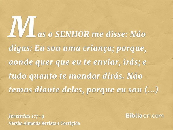 Mas o SENHOR me disse: Não digas: Eu sou uma criança; porque, aonde quer que eu te enviar, irás; e tudo quanto te mandar dirás.Não temas diante deles, porque eu