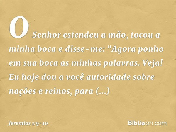 O Senhor estendeu a mão, tocou a minha boca e disse-me: "Agora ponho em sua boca as minhas palavras. Veja! Eu hoje dou a você autoridade sobre nações e reinos, 