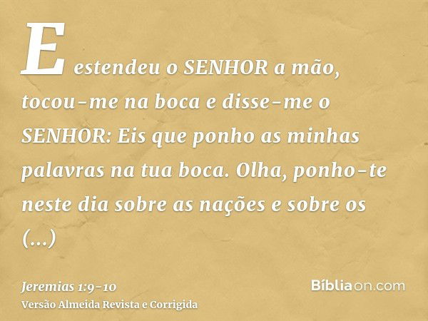 E estendeu o SENHOR a mão, tocou-me na boca e disse-me o SENHOR: Eis que ponho as minhas palavras na tua boca.Olha, ponho-te neste dia sobre as nações e sobre o