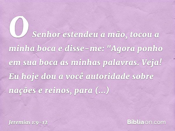 O Senhor estendeu a mão, tocou a minha boca e disse-me: "Agora ponho em sua boca as minhas palavras. Veja! Eu hoje dou a você autoridade sobre nações e reinos, 