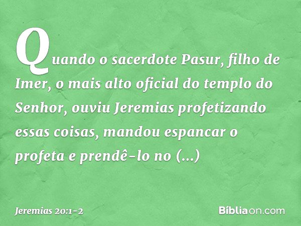 Quando o sacerdote Pasur, filho de Imer, o mais alto oficial do templo do Senhor, ouviu Jeremias profetizando essas coisas, mandou espancar o profeta e prendê-l