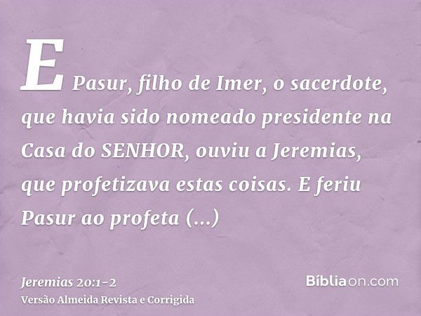 E Pasur, filho de Imer, o sacerdote, que havia sido nomeado presidente na Casa do SENHOR, ouviu a Jeremias, que profetizava estas coisas.E feriu Pasur ao profet