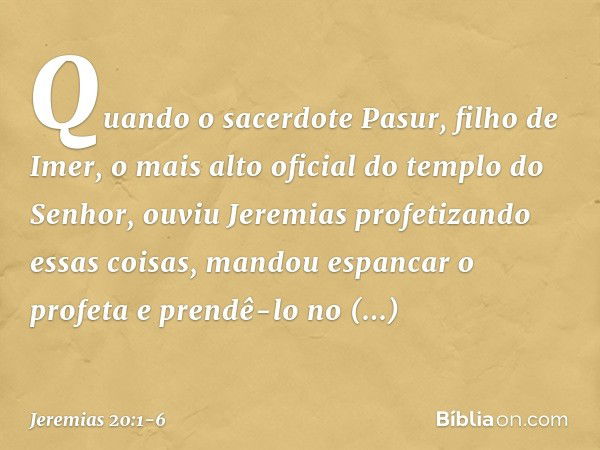 Quando o sacerdote Pasur, filho de Imer, o mais alto oficial do templo do Senhor, ouviu Jeremias profetizando essas coisas, mandou espancar o profeta e prendê-l