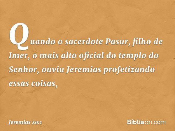 Quando o sacerdote Pasur, filho de Imer, o mais alto oficial do templo do Senhor, ouviu Jeremias profetizando essas coisas, -- Jeremias 20:1