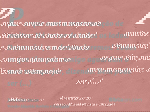 Porque ouvi a murmuração de muitos: Há terror de todos os lados! Denunciai, e o denunciaremos! Todos os que têm paz comigo aguardam o meu manquejar, dizendo: Be
