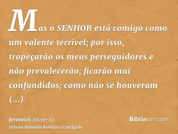 Mas o SENHOR está comigo como um valente terrível; por isso, tropeçarão os meus perseguidores e não prevalecerão; ficarão mui confundidos; como não se houveram 