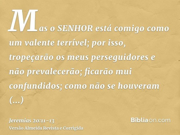 Mas o SENHOR está comigo como um valente terrível; por isso, tropeçarão os meus perseguidores e não prevalecerão; ficarão mui confundidos; como não se houveram 