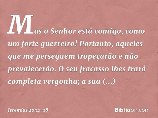 Mas o Senhor está comigo,
como um forte guerreiro!
Portanto, aqueles que me perseguem
tropeçarão e não prevalecerão.
O seu fracasso lhes trará
completa vergonha