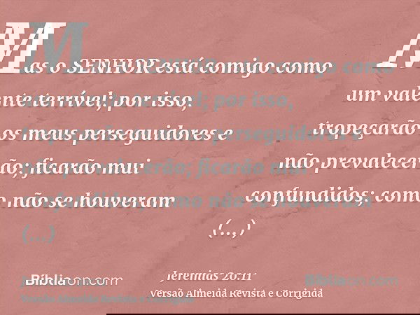 Mas o SENHOR está comigo como um valente terrível; por isso, tropeçarão os meus perseguidores e não prevalecerão; ficarão mui confundidos; como não se houveram