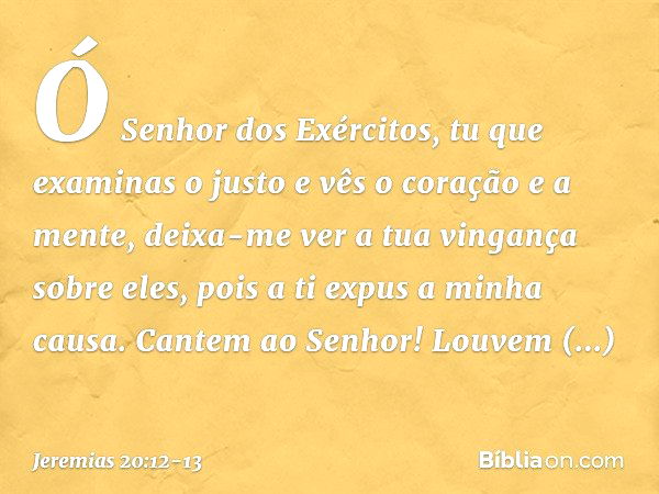 Ó Senhor dos Exércitos,
tu que examinas o justo
e vês o coração e a mente,
deixa-me ver a tua vingança sobre eles,
pois a ti expus a minha causa. Cantem ao Senh