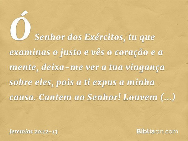 Ó Senhor dos Exércitos,
tu que examinas o justo
e vês o coração e a mente,
deixa-me ver a tua vingança sobre eles,
pois a ti expus a minha causa. Cantem ao Senh