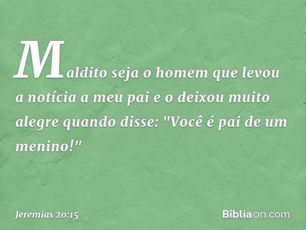 Maldito seja o homem
que levou a notícia a meu pai
e o deixou muito alegre quando disse:
"Você é pai de um menino!" -- Jeremias 20:15