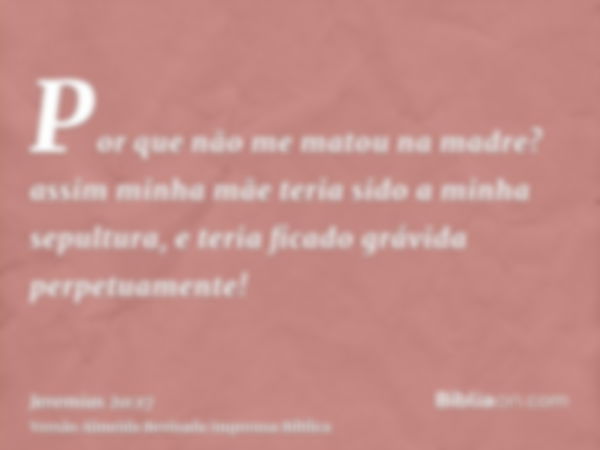 Por que não me matou na madre? assim minha mãe teria sido a minha sepultura, e teria ficado grávida perpetuamente!