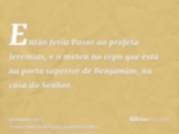 Então feriu Pasur ao profeta Jeremias, e o meteu no cepo que está na porta superior de Benjamim, na casa do Senhor.