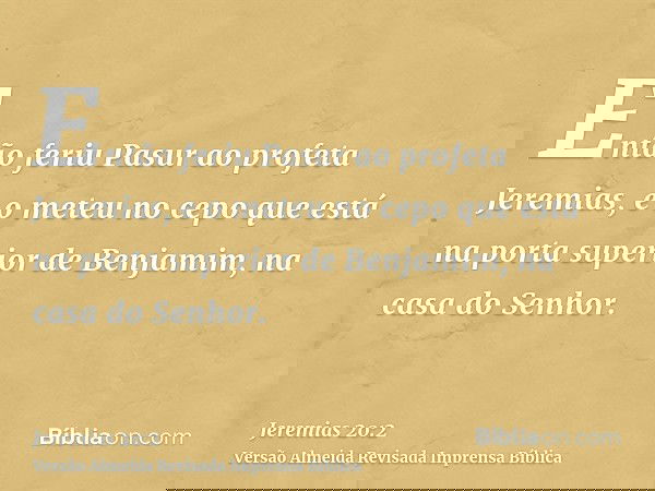 Então feriu Pasur ao profeta Jeremias, e o meteu no cepo que está na porta superior de Benjamim, na casa do Senhor.