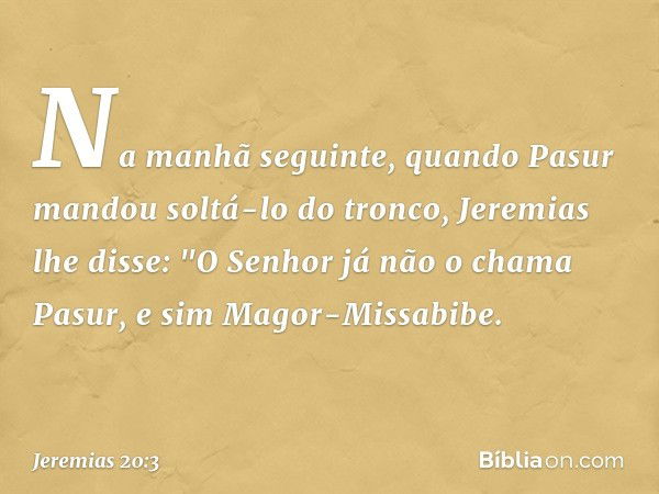 Na manhã seguinte, quando Pasur mandou soltá-lo do tronco, Jeremias lhe disse: "O Senhor já não o chama Pasur, e sim Magor-Missabibe. -- Jeremias 20:3