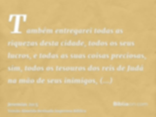 Também entregarei todas as riquezas desta cidade, todos os seus lucros, e todas as suas coisas preciosas, sim, todos os tesouros dos reis de Judá na mão de seus