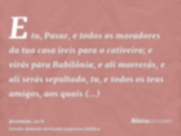 E tu, Pasur, e todos os moradores da tua casa ireis para o cativeiro; e virás para Babilônia, e ali morrerás, e ali serás sepultado, tu, e todos os teus amigos,