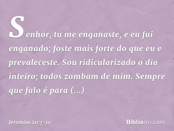 Senhor, tu me enganaste,
e eu fui enganado;
foste mais forte
do que eu e prevaleceste.
Sou ridicularizado o dia inteiro;
todos zombam de mim. Sempre que falo
é 