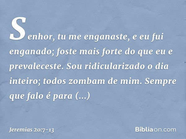 Senhor, tu me enganaste,
e eu fui enganado;
foste mais forte
do que eu e prevaleceste.
Sou ridicularizado o dia inteiro;
todos zombam de mim. Sempre que falo
é 