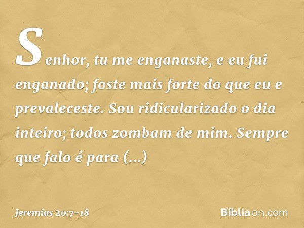 Senhor, tu me enganaste,
e eu fui enganado;
foste mais forte
do que eu e prevaleceste.
Sou ridicularizado o dia inteiro;
todos zombam de mim. Sempre que falo
é 