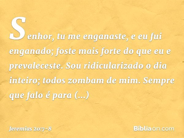 Senhor, tu me enganaste,
e eu fui enganado;
foste mais forte
do que eu e prevaleceste.
Sou ridicularizado o dia inteiro;
todos zombam de mim. Sempre que falo
é 