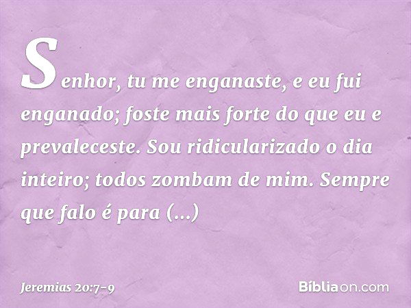 Senhor, tu me enganaste,
e eu fui enganado;
foste mais forte
do que eu e prevaleceste.
Sou ridicularizado o dia inteiro;
todos zombam de mim. Sempre que falo
é 