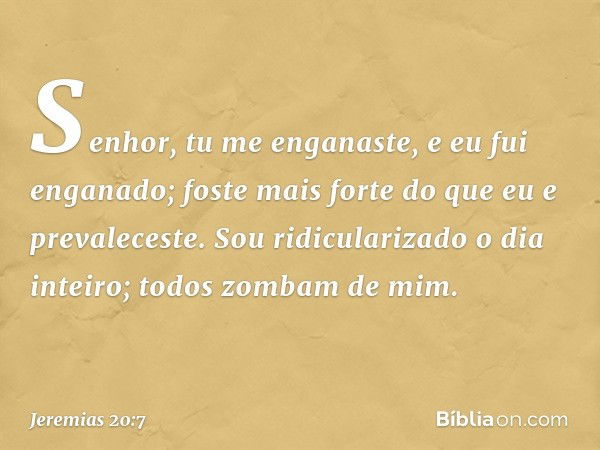 Senhor, tu me enganaste,
e eu fui enganado;
foste mais forte
do que eu e prevaleceste.
Sou ridicularizado o dia inteiro;
todos zombam de mim. -- Jeremias 20:7