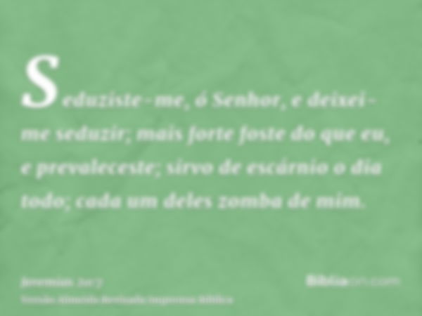 Seduziste-me, ó Senhor, e deixei-me seduzir; mais forte foste do que eu, e prevaleceste; sirvo de escárnio o dia todo; cada um deles zomba de mim.