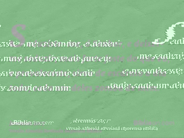 Seduziste-me, ó Senhor, e deixei-me seduzir; mais forte foste do que eu, e prevaleceste; sirvo de escárnio o dia todo; cada um deles zomba de mim.