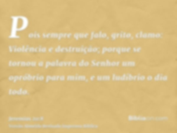 Pois sempre que falo, grito, clamo: Violência e destruição; porque se tornou a palavra do Senhor um opróbrio para mim, e um ludíbrio o dia todo.