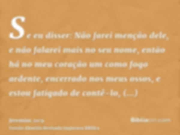 Se eu disser: Não farei menção dele, e não falarei mais no seu nome, então há no meu coração um como fogo ardente, encerrado nos meus ossos, e estou fatigado de