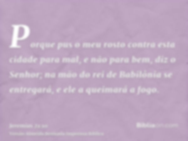 Porque pus o meu rosto contra esta cidade para mal, e não para bem, diz o Senhor; na mão do rei de Babilônia se entregará, e ele a queimará a fogo.