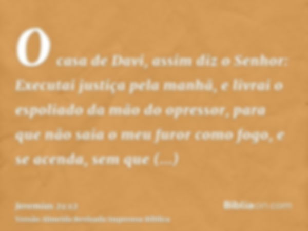 O casa de Davi, assim diz o Senhor: Executai justiça pela manhã, e livrai o espoliado da mão do opressor, para que não saia o meu furor como fogo, e se acenda, 