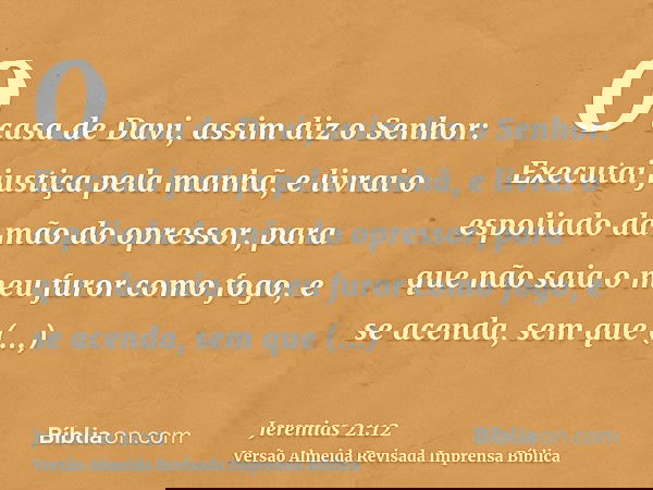 O casa de Davi, assim diz o Senhor: Executai justiça pela manhã, e livrai o espoliado da mão do opressor, para que não saia o meu furor como fogo, e se acenda,