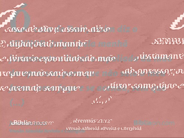 Ó casa de Davi, assim diz o SENHOR: Julgai pela manhã justamente e livrai o espoliado da mão do opressor; para que não saia o meu furor como fogo e se acenda, s