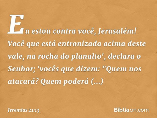 Eu estou contra você, Jerusalém!
Você que está entronizada
acima deste vale,
na rocha do planalto',
declara o Senhor;
'vocês que dizem: "Quem nos atacará?
Quem 