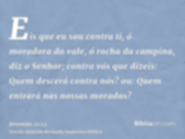 Eis que eu sou contra ti, ó moradora do vale, ó rocha da campina, diz o Senhor; contra vós que dizeis: Quem descerá contra nós? ou: Quem entrará nas nossas mora