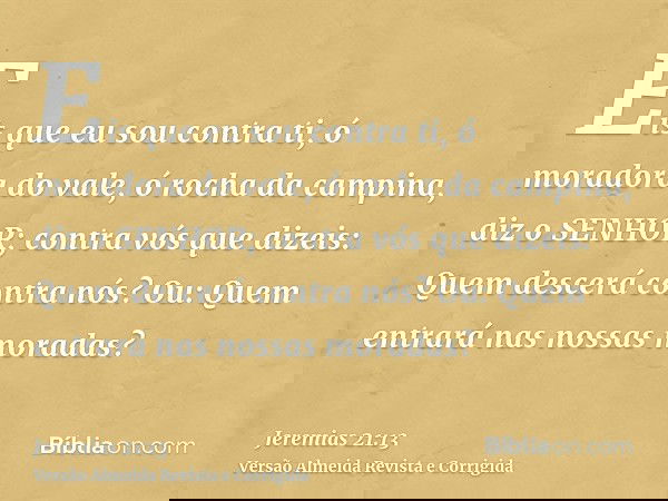Eis que eu sou contra ti, ó moradora do vale, ó rocha da campina, diz o SENHOR; contra vós que dizeis: Quem descerá contra nós? Ou: Quem entrará nas nossas mora